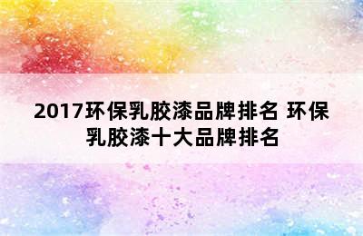 2017环保乳胶漆品牌排名 环保乳胶漆十大品牌排名